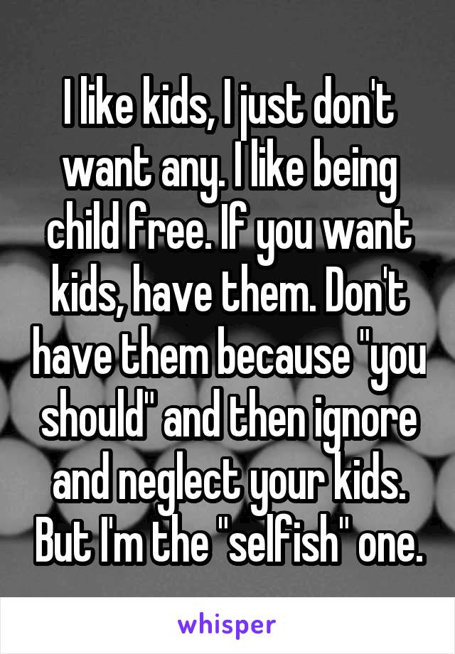 I like kids, I just don't want any. I like being child free. If you want kids, have them. Don't have them because "you should" and then ignore and neglect your kids. But I'm the "selfish" one.