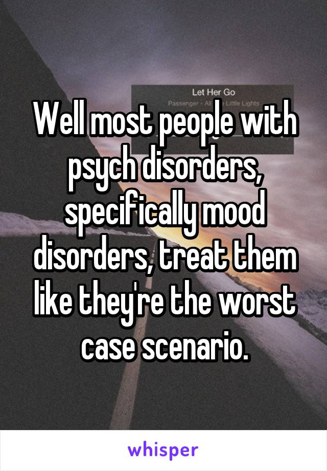 Well most people with psych disorders, specifically mood disorders, treat them like they're the worst case scenario.