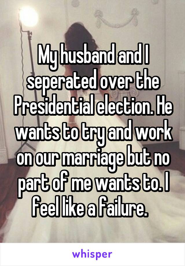 My husband and I seperated over the Presidential election. He wants to try and work on our marriage but no part of me wants to. I feel like a failure.  