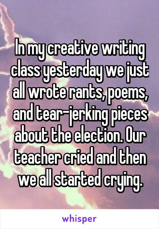 In my creative writing class yesterday we just all wrote rants, poems, and tear-jerking pieces about the election. Our teacher cried and then we all started crying.