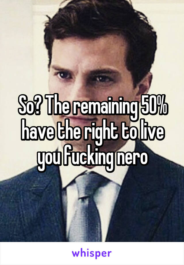 So? The remaining 50% have the right to live you fucking nero