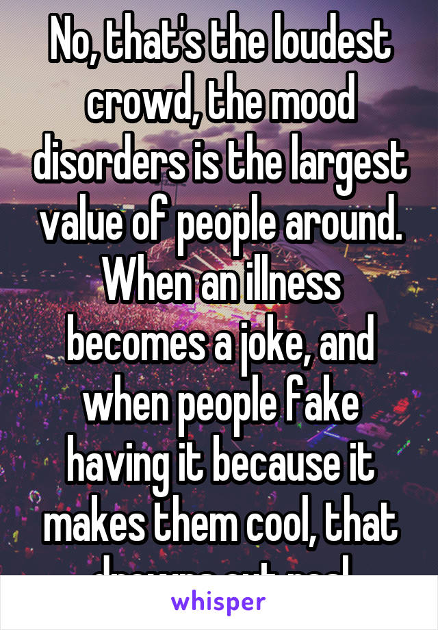 No, that's the loudest crowd, the mood disorders is the largest value of people around. When an illness becomes a joke, and when people fake having it because it makes them cool, that drowns out real