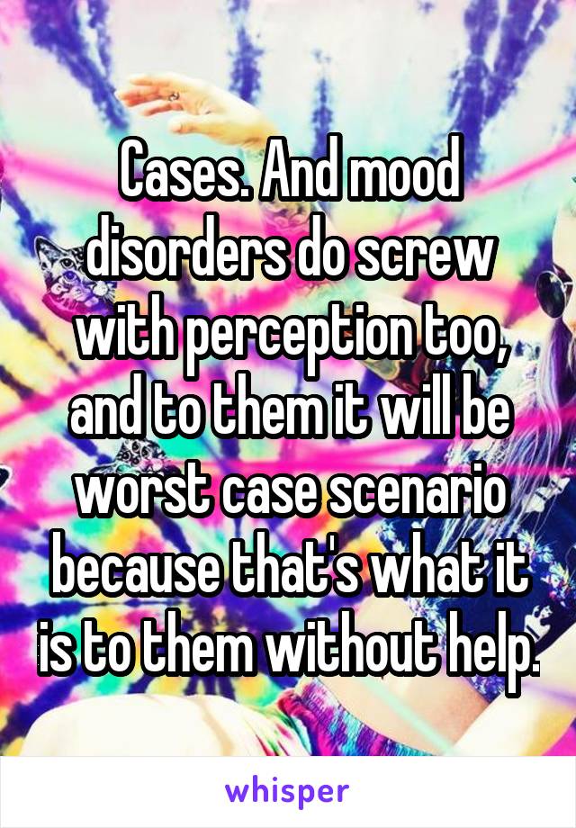 Cases. And mood disorders do screw with perception too, and to them it will be worst case scenario because that's what it is to them without help.