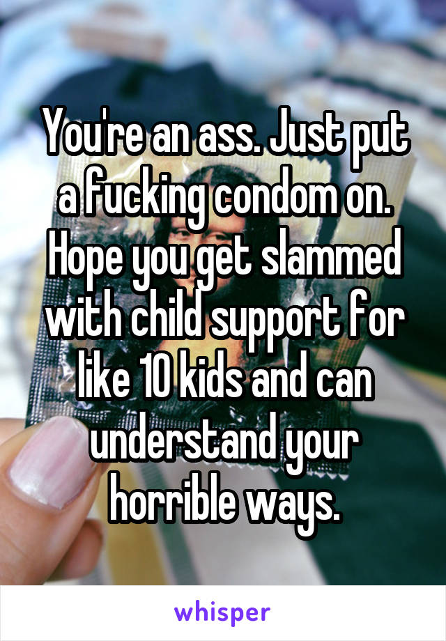 You're an ass. Just put a fucking condom on. Hope you get slammed with child support for like 10 kids and can understand your horrible ways.