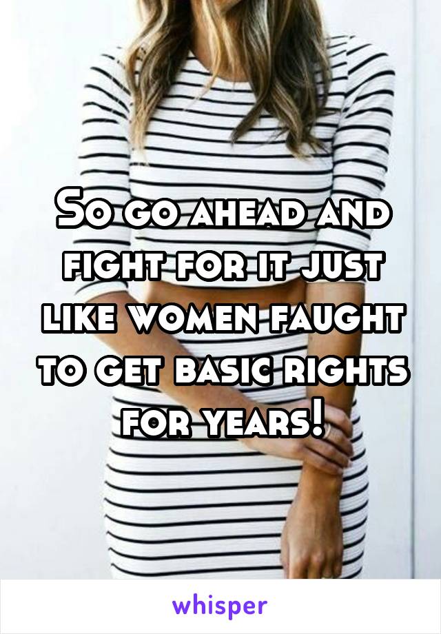 So go ahead and fight for it just like women faught to get basic rights for years!