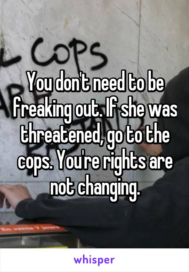 You don't need to be freaking out. If she was threatened, go to the cops. You're rights are not changing.