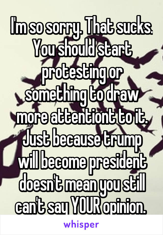 I'm so sorry. That sucks. You should start protesting or something to draw more attentiont to it. Just because trump will become president doesn't mean you still can't say YOUR opinion. 