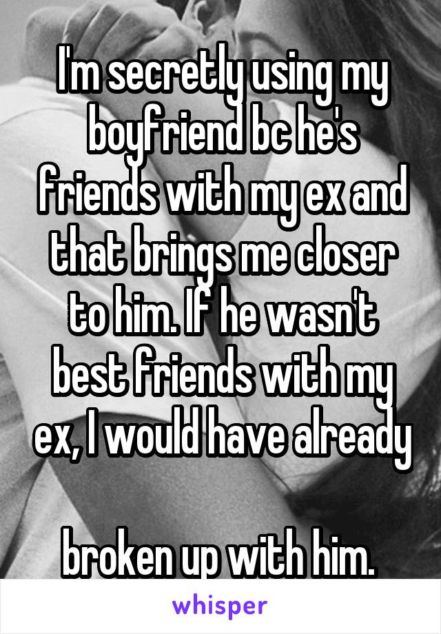 I'm secretly using my boyfriend bc he's friends with my ex and that brings me closer to him. If he wasn't best friends with my ex, I would have already 
broken up with him. 