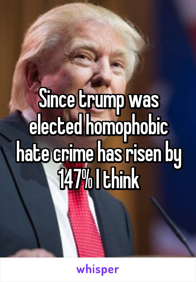Since trump was elected homophobic hate crime has risen by 147% I think