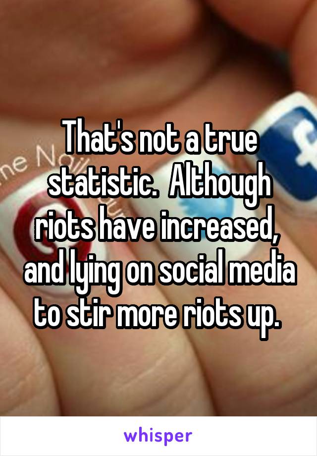 That's not a true statistic.  Although riots have increased,  and lying on social media to stir more riots up. 