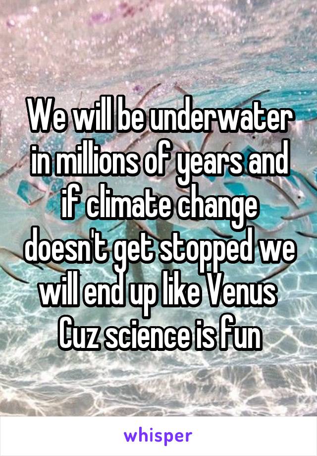 We will be underwater in millions of years and if climate change doesn't get stopped we will end up like Venus 
Cuz science is fun
