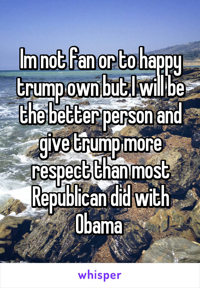 Im not fan or to happy trump own but I will be the better person and give trump more respect than most Republican did with Obama 