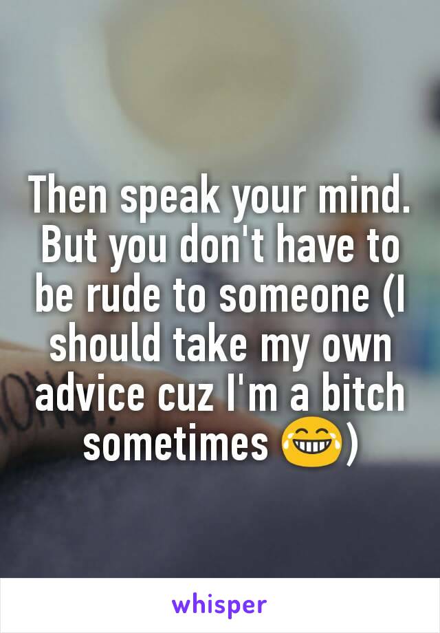 Then speak your mind. But you don't have to be rude to someone (I should take my own advice cuz I'm a bitch sometimes 😂)