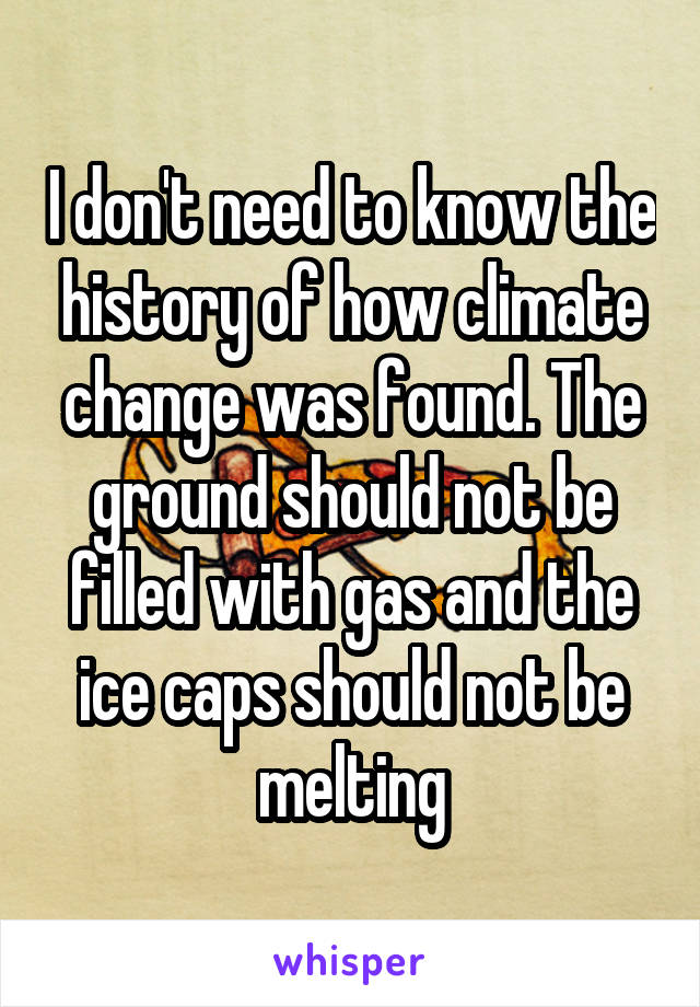 I don't need to know the history of how climate change was found. The ground should not be filled with gas and the ice caps should not be melting