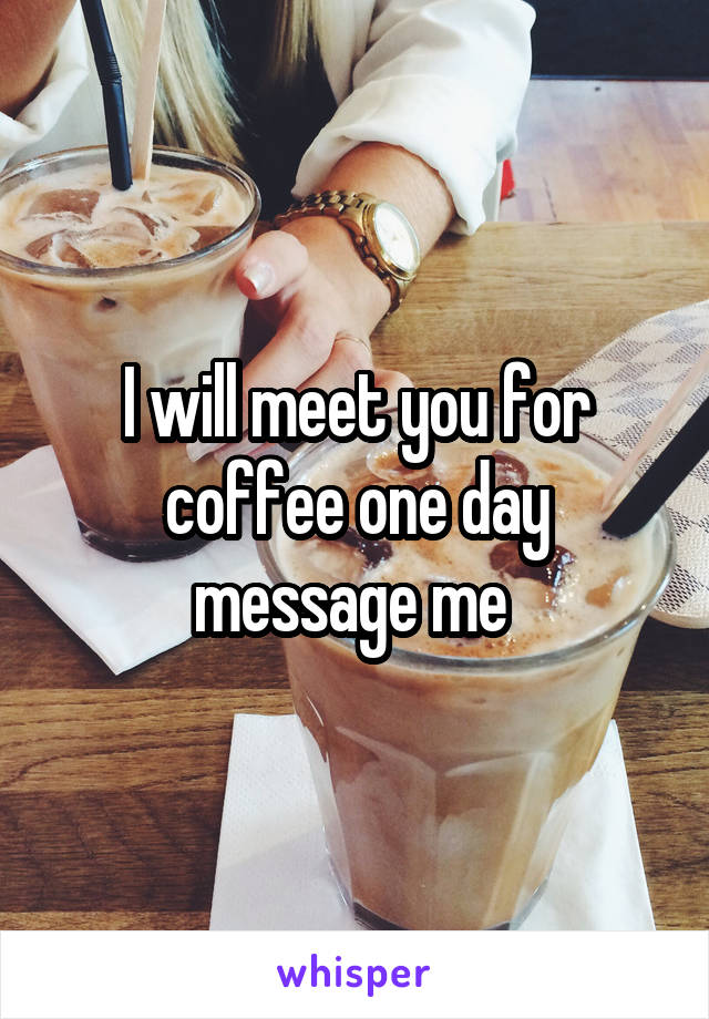 I will meet you for coffee one day message me 