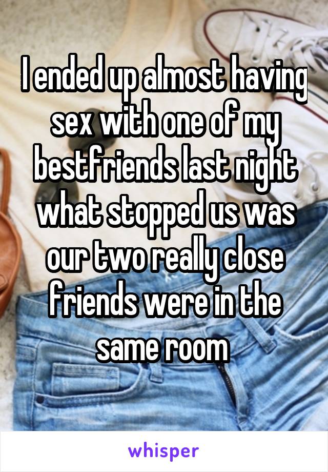 I ended up almost having sex with one of my bestfriends last night what stopped us was our two really close friends were in the same room 
