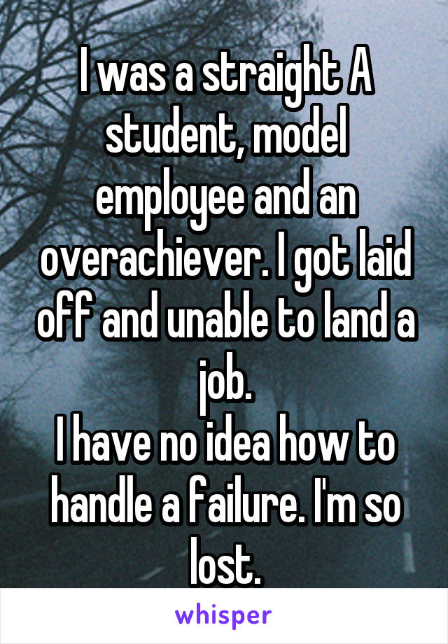 I was a straight A student, model employee and an overachiever. I got laid off and unable to land a job.
I have no idea how to handle a failure. I'm so lost.