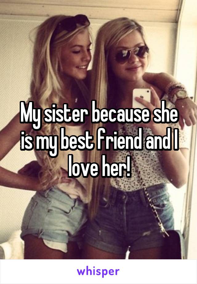 My sister because she is my best friend and I love her!