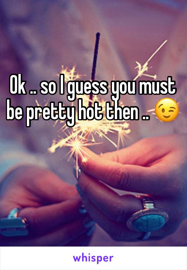 Ok .. so I guess you must be pretty hot then .. 😉