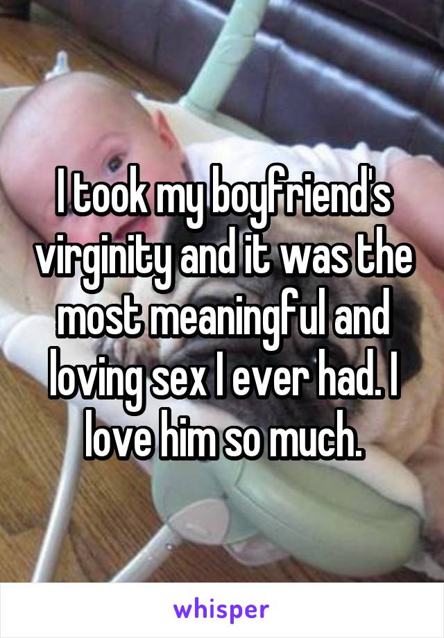 I took my boyfriend's virginity and it was the most meaningful and loving sex I ever had. I love him so much.