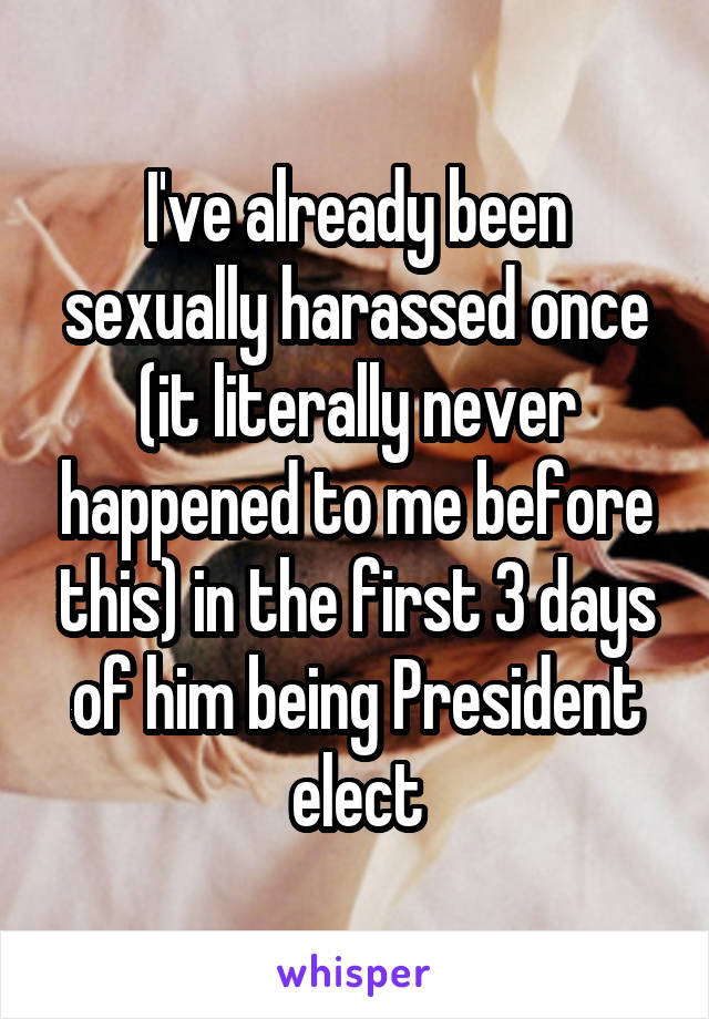 I've already been sexually harassed once (it literally never happened to me before this) in the first 3 days of him being President elect