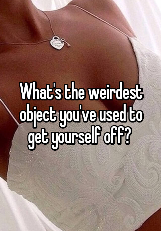 what-s-the-weirdest-object-you-ve-used-to-get-yourself-off