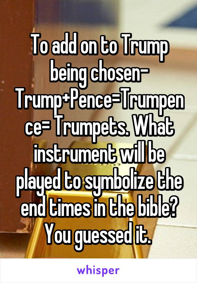 To add on to Trump being chosen- Trump+Pence=Trumpence= Trumpets. What instrument will be played to symbolize the end times in the bible? You guessed it. 