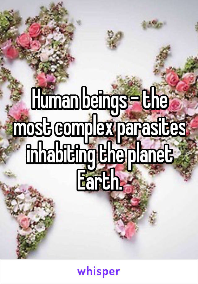 Human beings - the most complex parasites inhabiting the planet Earth.