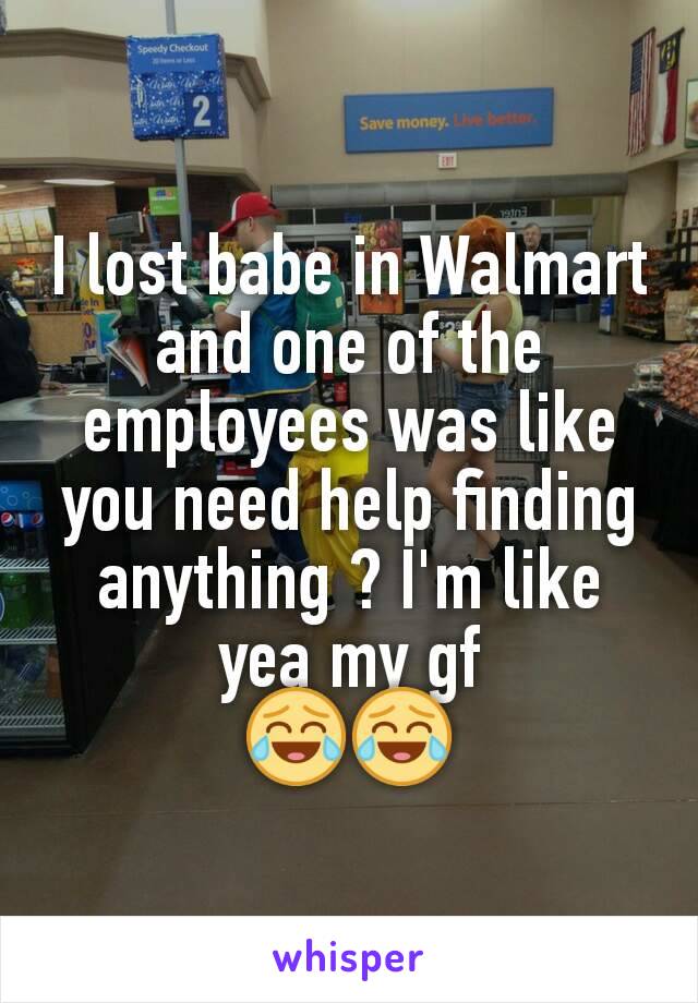 I lost babe in Walmart and one of the employees was like you need help finding anything ? I'm like yea my gf
😂😂