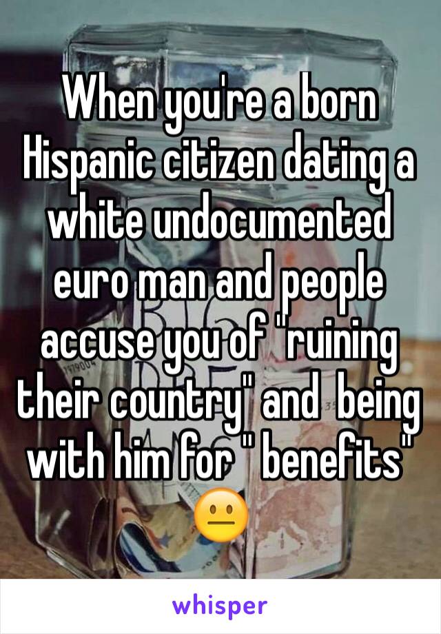 When you're a born Hispanic citizen dating a white undocumented euro man and people accuse you of "ruining their country" and  being with him for " benefits"  
😐