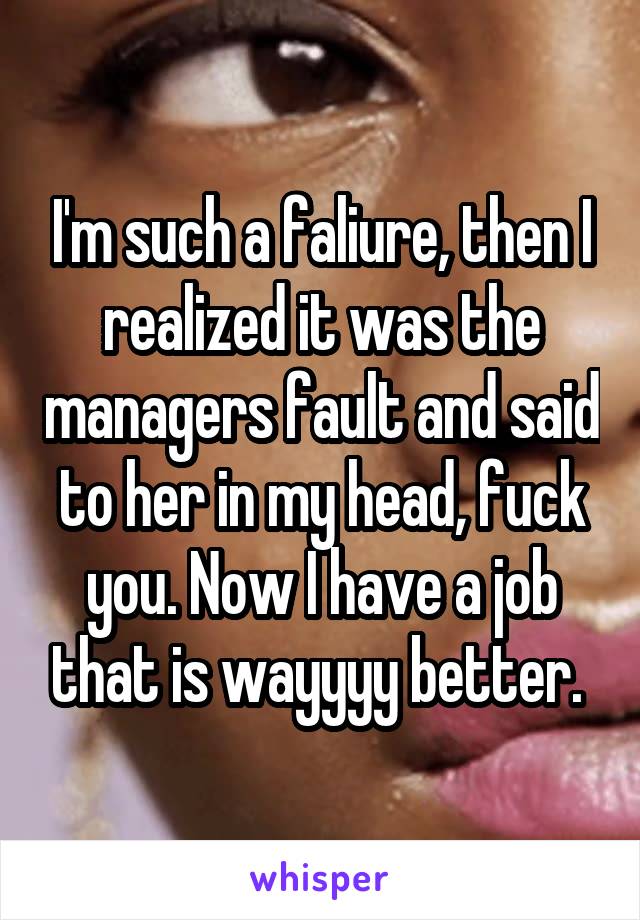 I'm such a faliure, then I realized it was the managers fault and said to her in my head, fuck you. Now I have a job that is wayyyy better. 