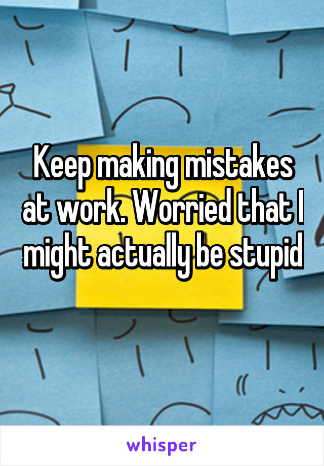 Keep making mistakes at work. Worried that I might actually be stupid 