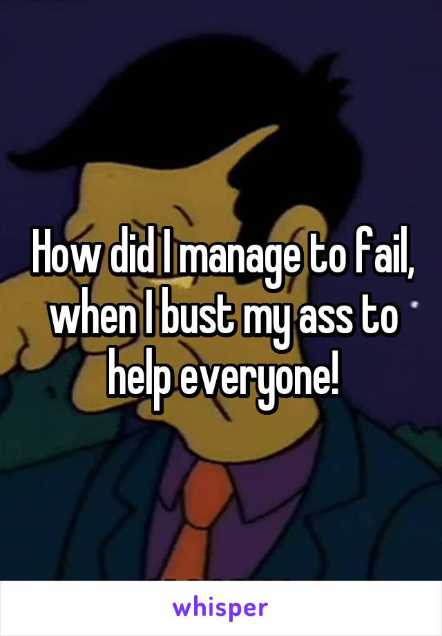 How did I manage to fail, when I bust my ass to help everyone!
