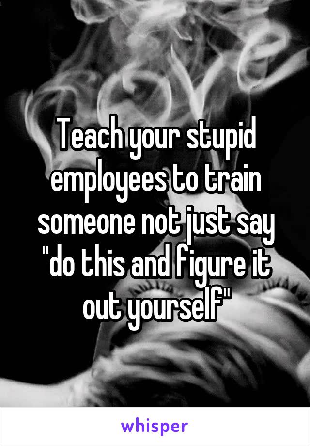 Teach your stupid employees to train someone not just say "do this and figure it out yourself"