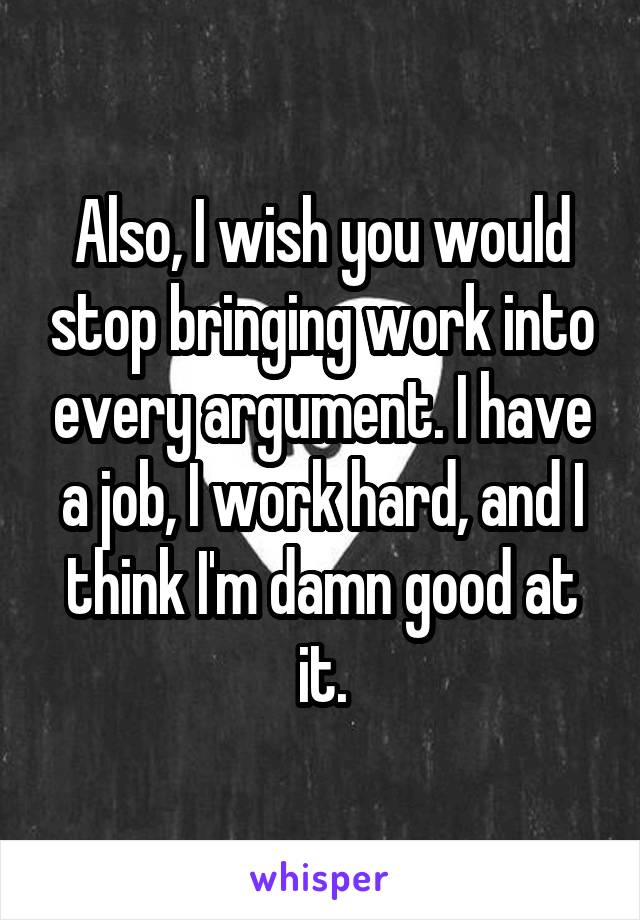 Also, I wish you would stop bringing work into every argument. I have a job, I work hard, and I think I'm damn good at it.