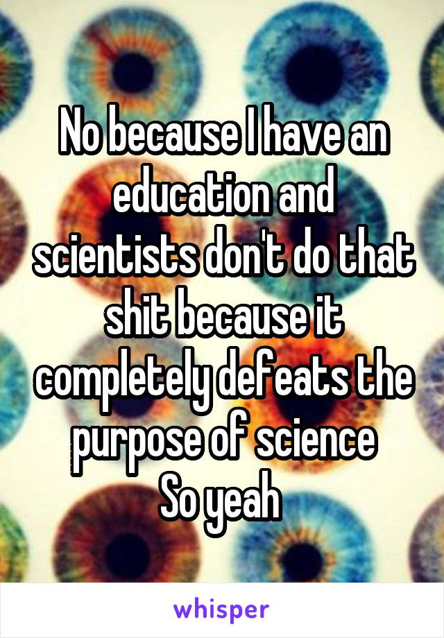 No because I have an education and scientists don't do that shit because it completely defeats the purpose of science
So yeah 