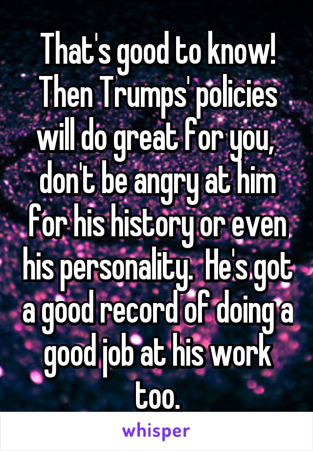 That's good to know! Then Trumps' policies will do great for you,  don't be angry at him for his history or even his personality.  He's got a good record of doing a good job at his work too.