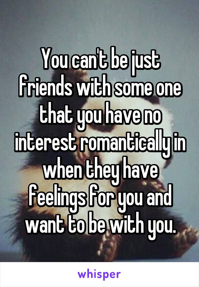 You can't be just friends with some one that you have no interest romantically in when they have feelings for you and want to be with you.