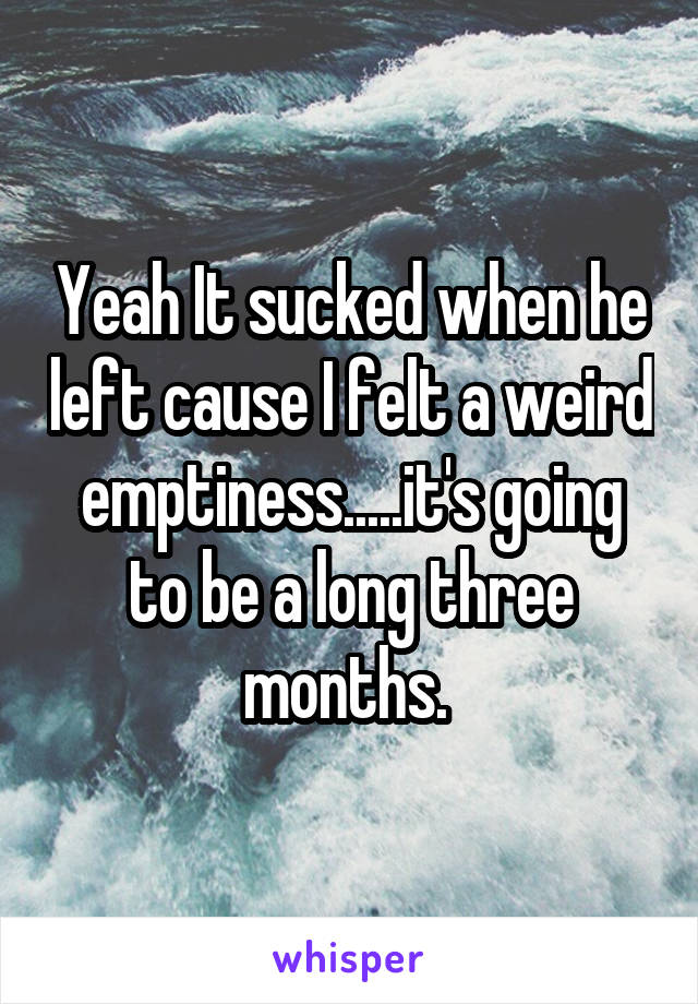 Yeah It sucked when he left cause I felt a weird emptiness.....it's going to be a long three months. 