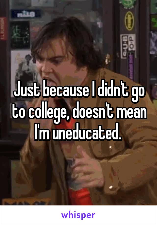 Just because I didn't go to college, doesn't mean I'm uneducated. 
