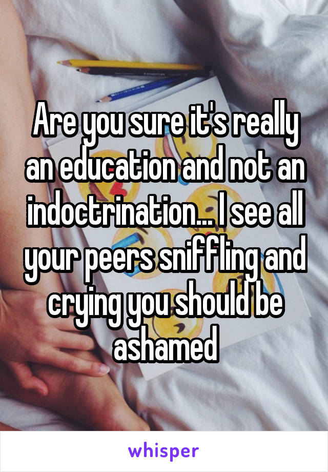 Are you sure it's really an education and not an indoctrination... I see all your peers sniffling and crying you should be ashamed