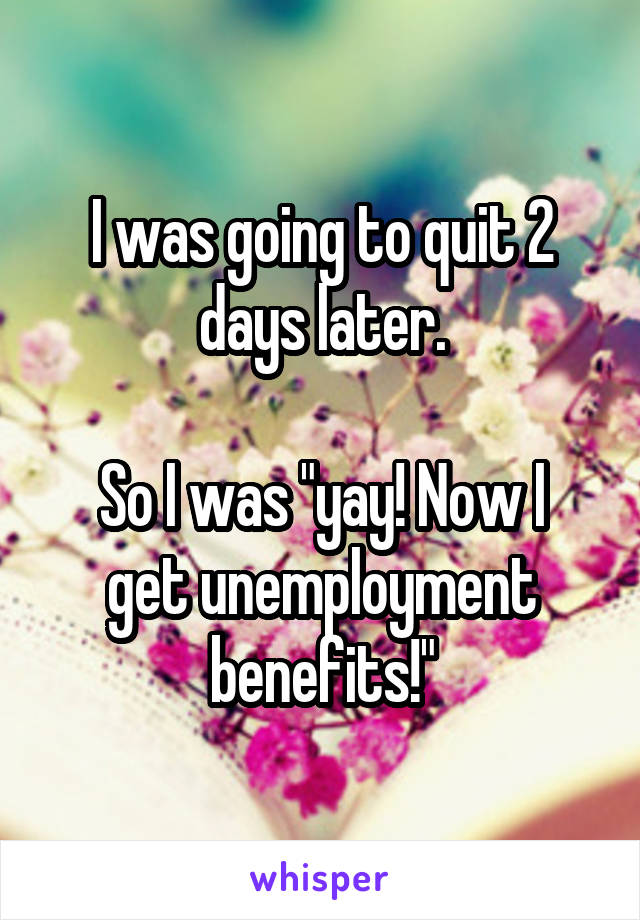 I was going to quit 2 days later.

So I was "yay! Now I get unemployment benefits!"