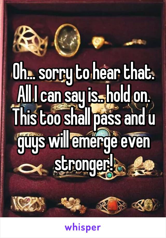 Oh... sorry to hear that. All I can say is.. hold on. This too shall pass and u guys will emerge even stronger!