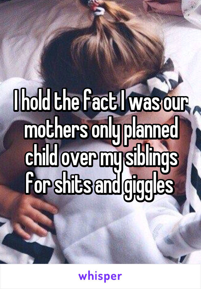 I hold the fact I was our mothers only planned child over my siblings for shits and giggles 