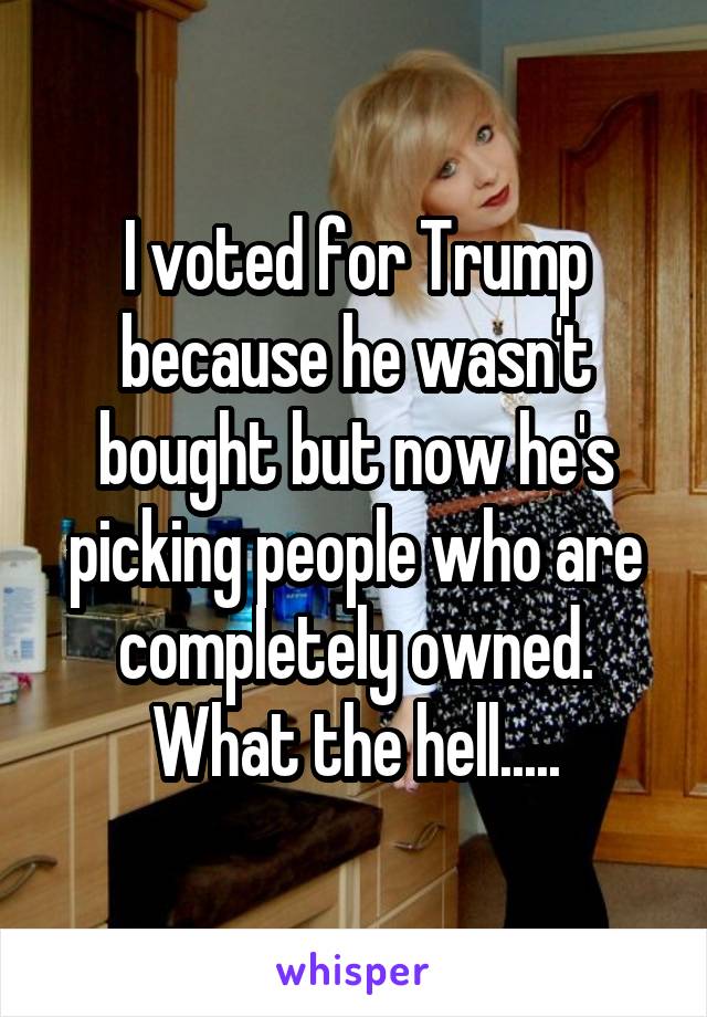 I voted for Trump because he wasn't bought but now he's picking people who are completely owned.
What the hell.....