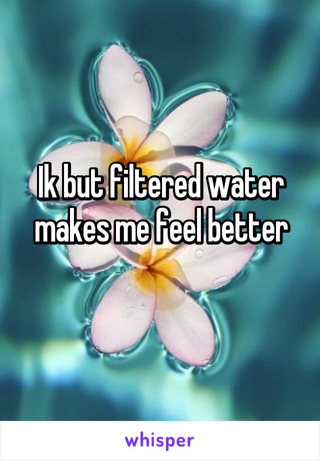 Ik but filtered water makes me feel better
