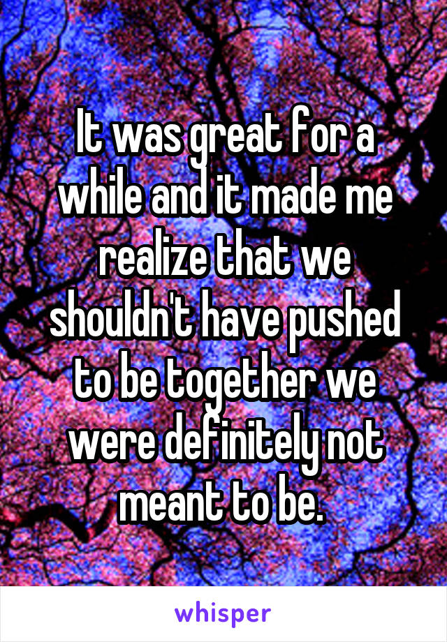 It was great for a while and it made me realize that we shouldn't have pushed to be together we were definitely not meant to be. 