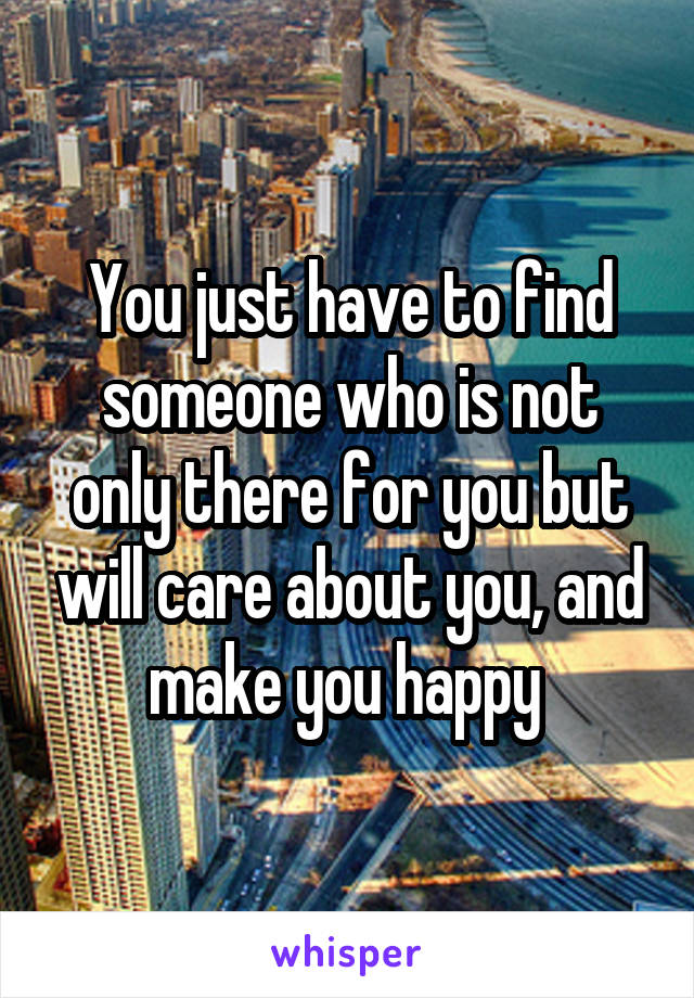 You just have to find someone who is not only there for you but will care about you, and make you happy 