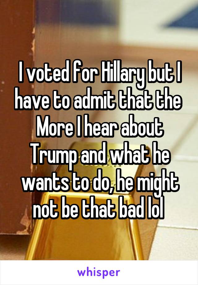 I voted for Hillary but I have to admit that the 
More I hear about Trump and what he wants to do, he might not be that bad lol 