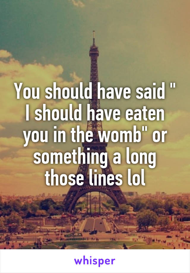 You should have said " I should have eaten you in the womb" or something a long those lines lol